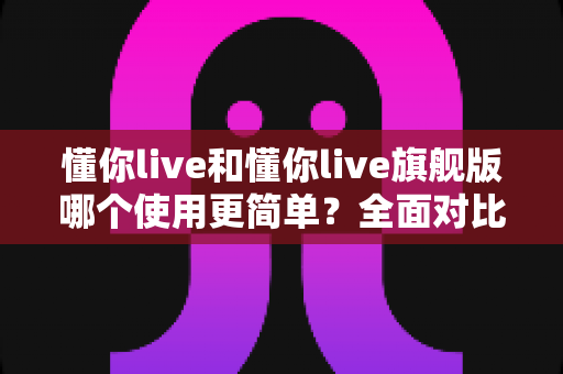 懂你live和懂你live旗舰版哪个使用更简单？全面对比解析帮你轻松选对版本