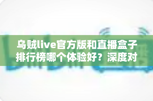 乌贼live官方版和直播盒子排行榜哪个体验好?深度对比解析帮你选对直播工具 乌贼live官方版和直播盒子排行榜哪个体验好?深度对比解析帮你选对直播工具