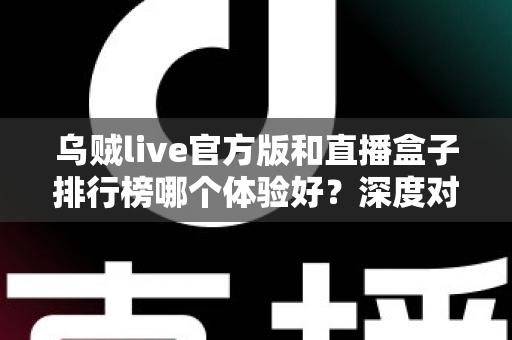 乌贼live官方版和直播盒子排行榜哪个体验好？深度对比解析帮你选对直播工具