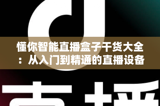 懂你智能直播盒子干货大全:从入门到精通的直播设备实战指南 懂你智能直播盒子干货大全:从入门到精通的直播设备实战指南