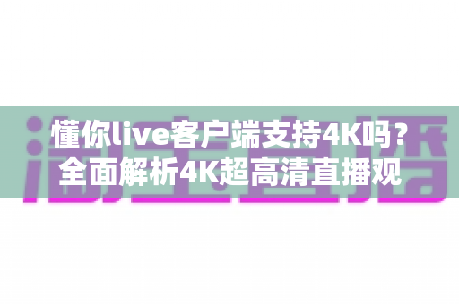 懂你live客户端支持4K吗？全面解析4K超高清直播观看体验与开启方法