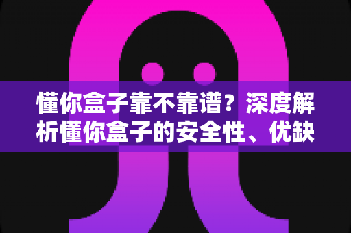 懂你盒子靠不靠谱?深度解析懂你盒子的安全性、优缺点与真实使用体验 懂你盒子靠不靠谱?深度解析懂你盒子的安全性、优缺点与真实使用体验