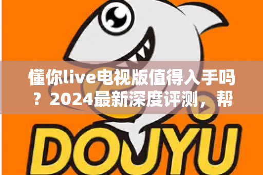 懂你live电视版值得入手吗？2024最新深度评测，帮你全面分析这款电视直播软件优缺点