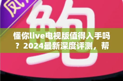 懂你live电视版值得入手吗？2024最新深度评测，帮你全面分析这款电视直播软件优缺点
