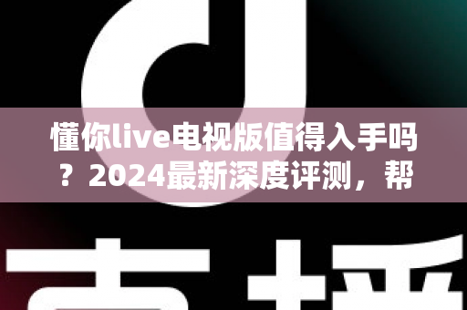 懂你live电视版值得入手吗？2024最新深度评测，帮你全面分析这款电视直播软件优缺点