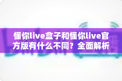 懂你live盒子和懂你live官方版有什么不同？全面解析两大版本的核心差异与选择指南