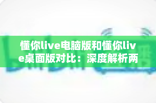 懂你live电脑版和懂你live桌面版对比:深度解析两者差异,帮你选出最适合的使用方案 懂你live电脑版和懂你live桌面版对比:深度解析两者差异,帮你选出最适合的使用方案