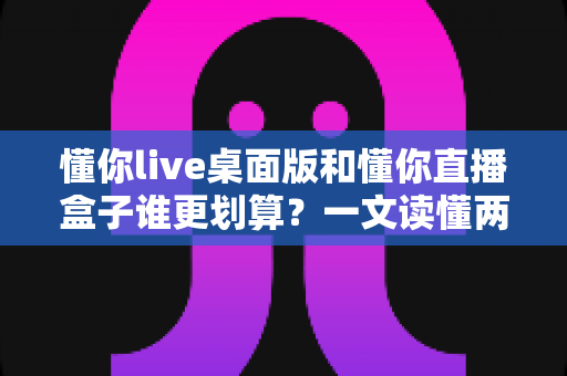 懂你live桌面版和懂你直播盒子谁更划算？一文读懂两者的真实价值与选购指南