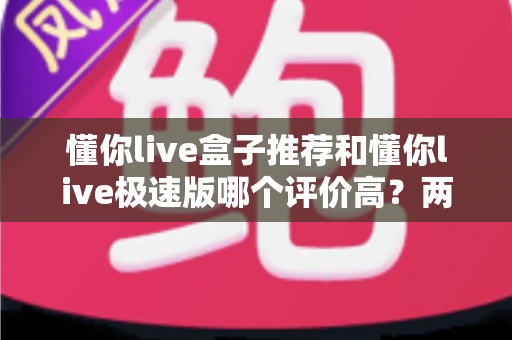 懂你live盒子推荐和懂你live极速版哪个评价高?两大版本全方位深度对比解析 懂你live盒子推荐和懂你live极速版哪个评价高?两大版本全方位深度对比解析