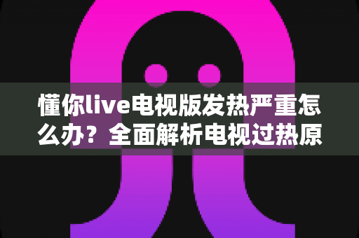 懂你live电视版发热严重怎么办?全面解析电视过热原因与实用降温解决方案指南 懂你live电视版发热严重怎么办?全面解析电视过热原因与实用降温解决方案指南