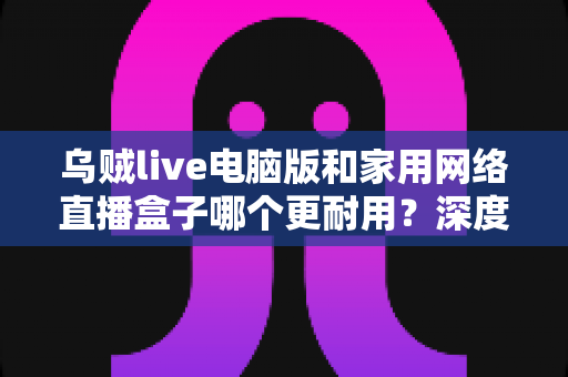 乌贼live电脑版和家用网络直播盒子哪个更耐用？深度评测解析帮你选对直播设备