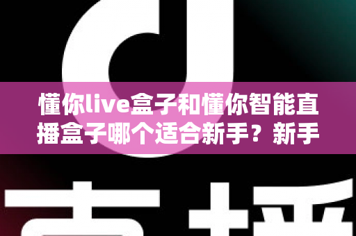懂你live盒子和懂你智能直播盒子哪个适合新手?新手主播选购指南与全面对比评测 懂你live盒子和懂你智能直播盒子哪个适合新手?新手主播选购指南与全面对比评测