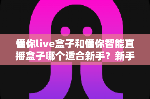 懂你live盒子和懂你智能直播盒子哪个适合新手？新手主播选购指南与全面对比评测