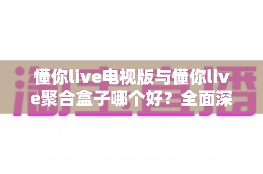 懂你live电视版与懂你live聚合盒子哪个好?全面深度对比评测助你一步选对 懂你live电视版与懂你live聚合盒子哪个好?全面深度对比评测助你一步选对