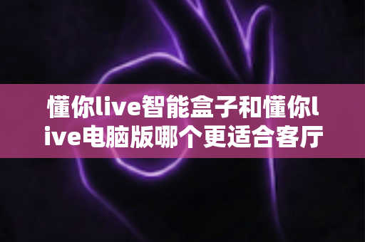懂你live智能盒子和懂你live电脑版哪个更适合客厅？一篇讲透家庭大屏体验的深度对比指南