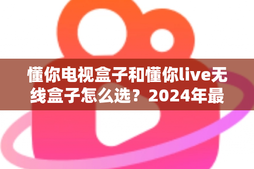 懂你电视盒子和懂你live无线盒子怎么选?2024年最新选购指南帮你一次搞懂 懂你电视盒子和懂你live无线盒子怎么选?2024年最新选购指南帮你一次搞懂