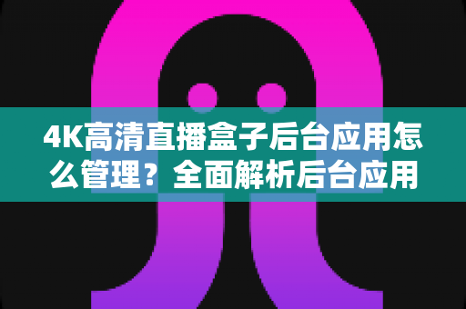 4K高清直播盒子后台应用怎么管理?全面解析后台应用管理方法与实用运营指南 4K高清直播盒子后台应用怎么管理?全面解析后台应用管理方法与实用运营指南