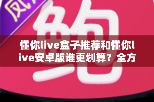 懂你live盒子推荐和懂你live安卓版谁更划算？全方位对比分析助你做出明智选择