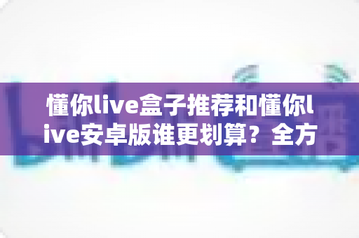 懂你live盒子推荐和懂你live安卓版谁更划算？全方位对比分析助你做出明智选择