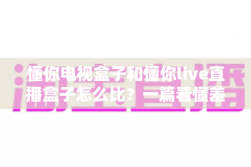 懂你电视盒子和懂你live直播盒子怎么比?一篇看懂差异、选购不踩坑的深度对比指南 懂你电视盒子和懂你live直播盒子怎么比?一篇看懂差异、选购不踩坑的深度对比指南