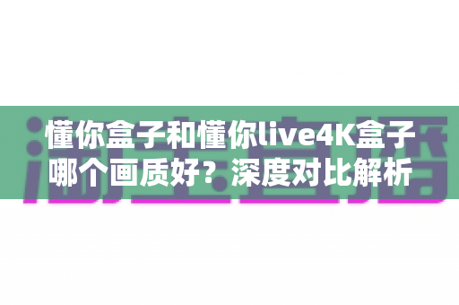 懂你盒子和懂你live4K盒子哪个画质好?深度对比解析助你做出明智选择 懂你盒子和懂你live4K盒子哪个画质好?深度对比解析助你做出明智选择