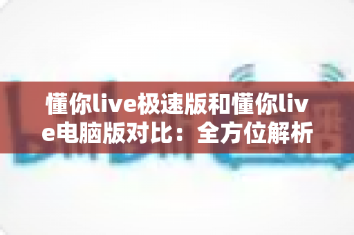 懂你live极速版和懂你live电脑版对比:全方位解析双版本差异,帮你精准选出最适合的使用方案 懂你live极速版和懂你live电脑版对比:全方位解析双版本差异,帮你精准选出最适合的使用方案