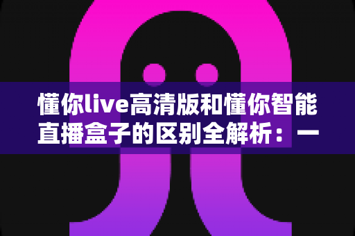 懂你live高清版和懂你智能直播盒子的区别全解析:一篇读懂该怎么选,助你直播间画质与人气双提升 懂你live高清版和懂你智能直播盒子的区别全解析:一篇读懂该怎么选,助你直播间画质与人气双提升