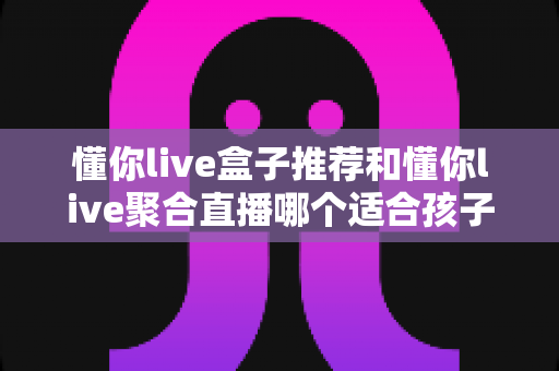 懂你live盒子推荐和懂你live聚合直播哪个适合孩子?家长必读的选择指南与实用建议 懂你live盒子推荐和懂你live聚合直播哪个适合孩子?家长必读的选择指南与实用建议