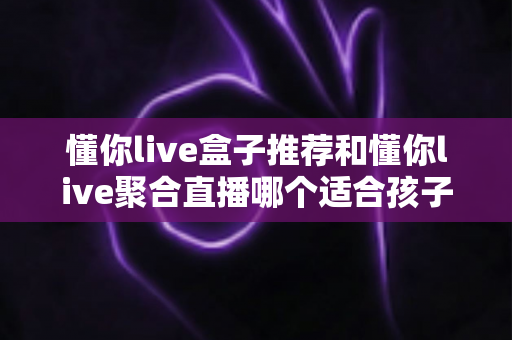 懂你live盒子推荐和懂你live聚合直播哪个适合孩子?家长必读的选择指南与实用建议 懂你live盒子推荐和懂你live聚合直播哪个适合孩子?家长必读的选择指南与实用建议