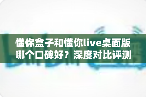 懂你盒子和懂你live桌面版哪个口碑好?深度对比评测带你找到答案 懂你盒子和懂你live桌面版哪个口碑好?深度对比评测带你找到答案