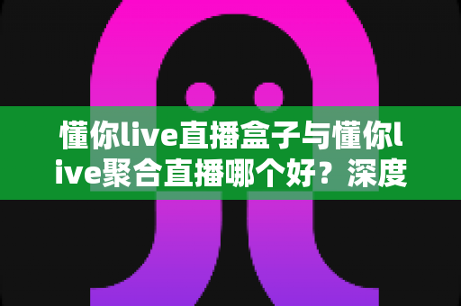 懂你live直播盒子与懂你live聚合直播哪个好?深度对比评测助你轻松做选择 懂你live直播盒子与懂你live聚合直播哪个好?深度对比评测助你轻松做选择
