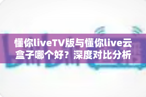 懂你liveTV版与懂你live云盒子哪个好？深度对比分析帮你找到最适合的观影方案