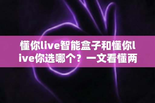 懂你live智能盒子和懂你live你选哪个?一文看懂两者差异,选对不花冤枉钱 懂你live智能盒子和懂你live你选哪个?一文看懂两者差异,选对不花冤枉钱