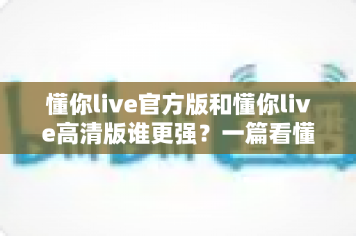 懂你live官方版和懂你live高清版谁更强？一篇看懂两大版本差异的深度评测指南