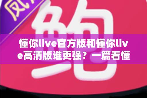 懂你live官方版和懂你live高清版谁更强？一篇看懂两大版本差异的深度评测指南