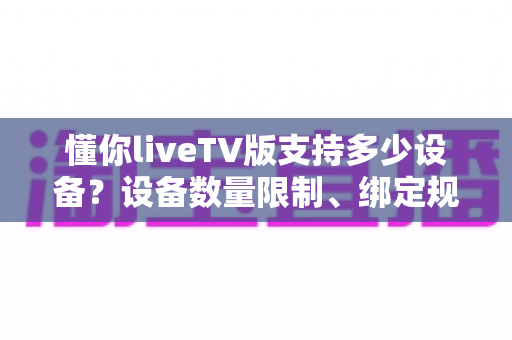 懂你liveTV版支持多少设备?设备数量限制、绑定规则与多设备使用全解析 懂你liveTV版支持多少设备?设备数量限制、绑定规则与多设备使用全解析
