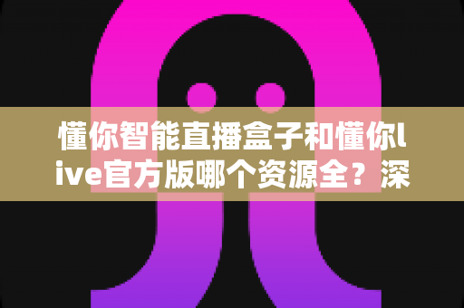 懂你智能直播盒子和懂你live官方版哪个资源全?深度对比评测帮你选出最佳观影方案 懂你智能直播盒子和懂你live官方版哪个资源全?深度对比评测帮你选出最佳观影方案
