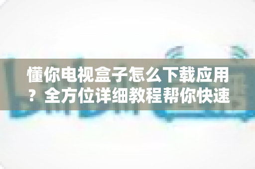 懂你电视盒子怎么下载应用?全方位详细教程帮你快速上手玩转大屏娱乐 懂你电视盒子怎么下载应用?全方位详细教程帮你快速上手玩转大屏娱乐