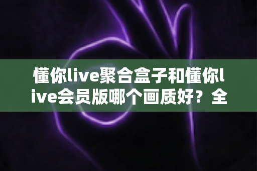 懂你live聚合盒子和懂你live会员版哪个画质好?全面深度对比评测帮你选出最佳观看方案 懂你live聚合盒子和懂你live会员版哪个画质好?全面深度对比评测帮你选出最佳观看方案