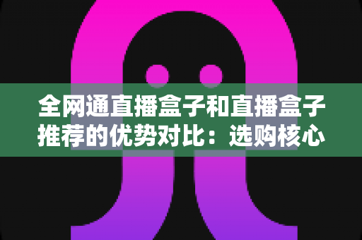 全网通直播盒子和直播盒子推荐的优势对比：选购核心差异、性能分析与实用建议全解析