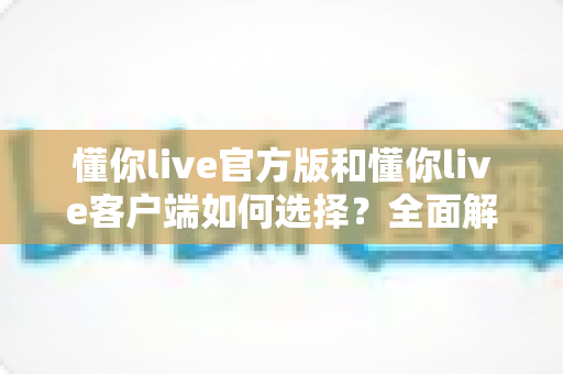 懂你live官方版和懂你live客户端如何选择?全面解析两者差异,帮你找到最适合的版本 懂你live官方版和懂你live客户端如何选择?全面解析两者差异,帮你找到最适合的版本