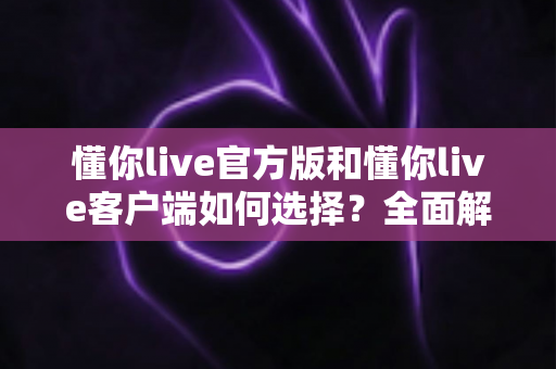 懂你live官方版和懂你live客户端如何选择?全面解析两者差异,帮你找到最适合的版本 懂你live官方版和懂你live客户端如何选择?全面解析两者差异,帮你找到最适合的版本