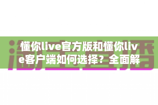 懂你live官方版和懂你live客户端如何选择?全面解析两者差异,帮你找到最适合的版本 懂你live官方版和懂你live客户端如何选择?全面解析两者差异,帮你找到最适合的版本