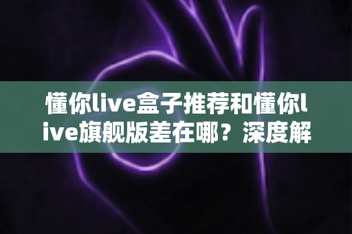 懂你live盒子推荐和懂你live旗舰版差在哪?深度解析两大版本的核心区别与选购建议 懂你live盒子推荐和懂你live旗舰版差在哪?深度解析两大版本的核心区别与选购建议