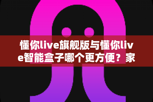 懂你live旗舰版与懂你live智能盒子哪个更方便？家庭K歌设备深度对比评测与选购指南