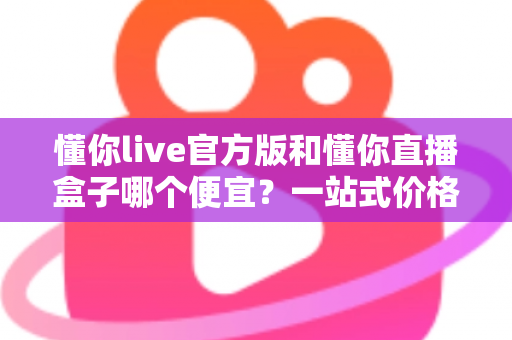 懂你live官方版和懂你直播盒子哪个便宜?一站式价格对比与省钱选购攻略 懂你live官方版和懂你直播盒子哪个便宜?一站式价格对比与省钱选购攻略