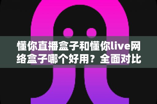 懂你直播盒子和懂你live网络盒子哪个好用？全面对比评测帮你选对不踩坑