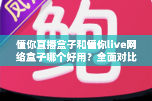 懂你直播盒子和懂你live网络盒子哪个好用？全面对比评测帮你选对不踩坑