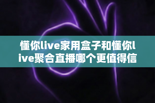 懂你live家用盒子和懂你live聚合直播哪个更值得信赖？全面对比解析，帮你选对不踩坑