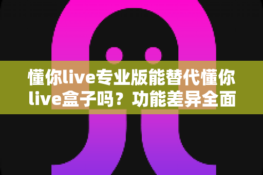 懂你live专业版能替代懂你live盒子吗?功能差异全面解析与实用选购指南 懂你live专业版能替代懂你live盒子吗?功能差异全面解析与实用选购指南
